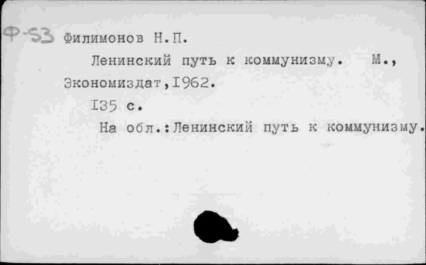 ﻿Филимонов Н.П.
Ленинский путь к коммунизму. М., Экономиздат ,1962.
135 с.
На оо'л.: Ленинский путь к коммунизму.